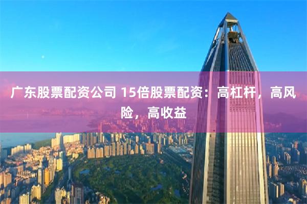 广东股票配资公司 15倍股票配资：高杠杆，高风险，高收益