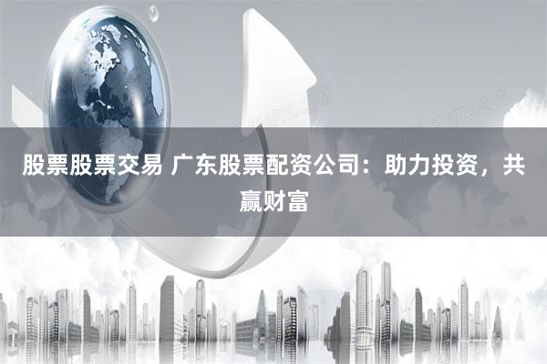 股票股票交易 广东股票配资公司：助力投资，共赢财富