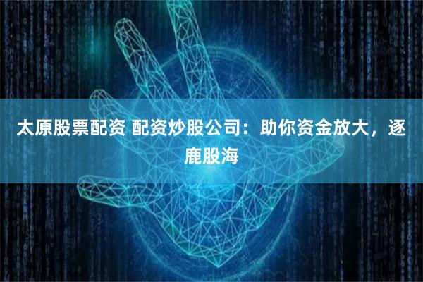 太原股票配资 配资炒股公司：助你资金放大，逐鹿股海