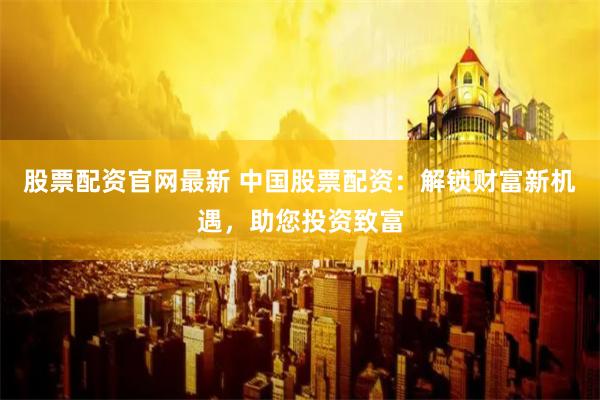 股票配资官网最新 中国股票配资：解锁财富新机遇，助您投资致富