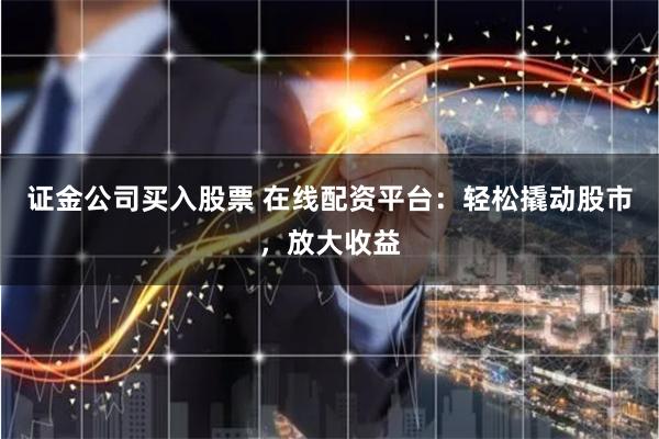证金公司买入股票 在线配资平台：轻松撬动股市，放大收益